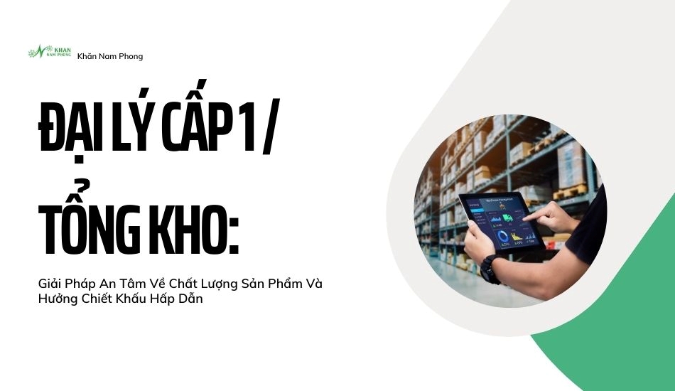 Đại lý cấp 1/ tổng kho: giải pháp an tâm về chất lượng sản phẩm và hưởng chiết khấu hấp dẫn