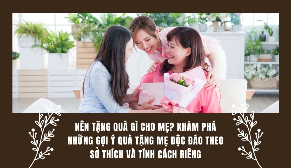 Nên tặng gì cho mẹ? Khám phá những gợi ý tặng mẹ theo sở thích và tính cách riêng