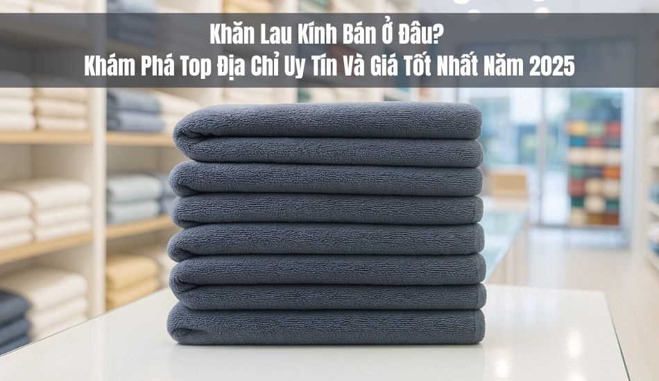 Khăn lau kính bán ở đâu? Khám phá top địa chỉ uy tín giá tốt nhất 2025